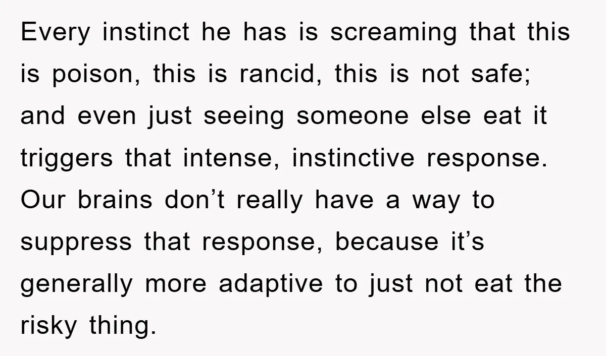 Every instinct he has is screaming that this is poison, this is rancid, this is not safe; and even just seeing someone else eat it triggers that intense, instinctive response....