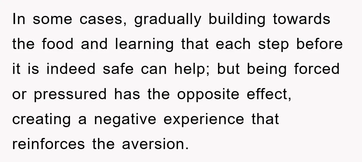 In some cases, gradually building towards the food and learning that each step before it is indeed safe can help; but being forced or pressured has the opposite effect, creating...