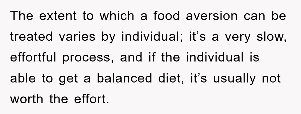 The extent to which a food aversion can be treated varies by individual; it’s a very slow, effortful process, and if the individual is able to get a balanced diet,...