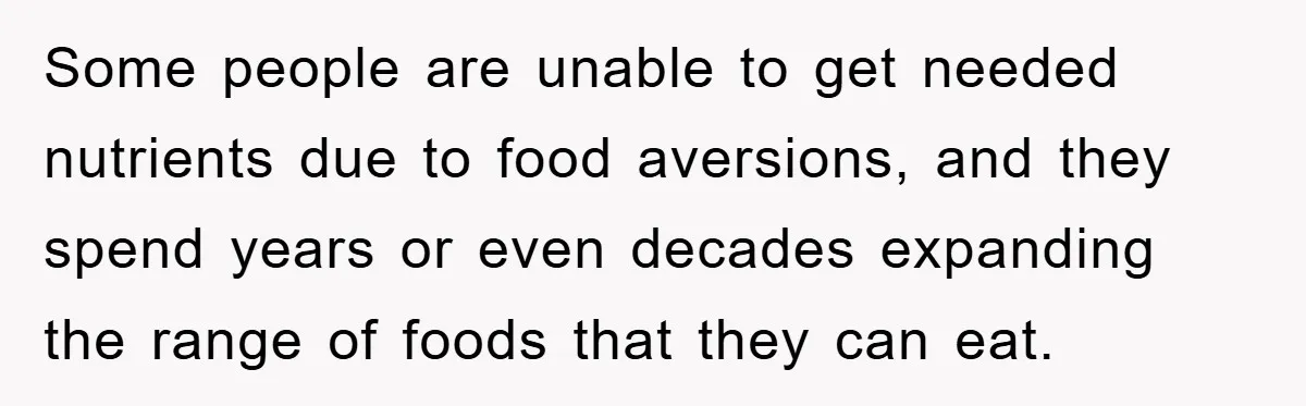 Some people are unable to get needed nutrients due to food aversions, and they spend years or even decades expanding the range of foods that they can eat.
