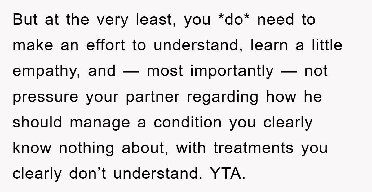 But at the very least, you *do* need to make an effort to understand, learn a little empathy, and — most importantly — not pressure your partner regarding how he...