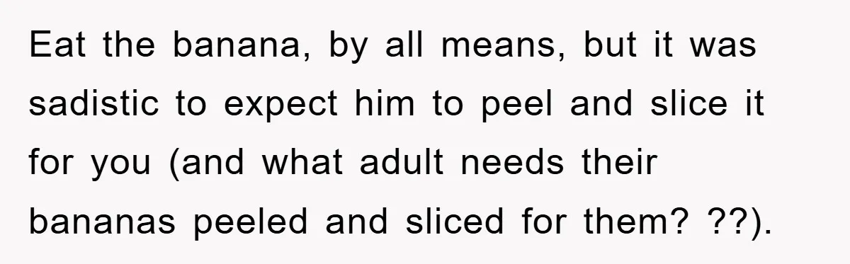 Eat the banana, by all means, but it was sadistic to expect him to peel and slice it for you (and what adult needs their bananas peeled and sliced for...