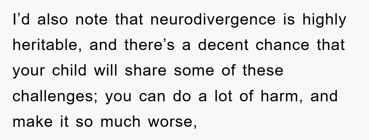I’d also note that neurodivergence is highly heritable, and there’s a decent chance that your child will share some of these challenges; you can do a lot of harm, and...