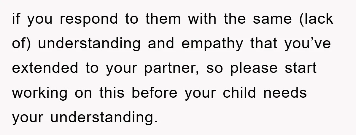 if you respond to them with the same (lack of) understanding and empathy that you’ve extended to your partner, so please start working on this before your child needs your...
