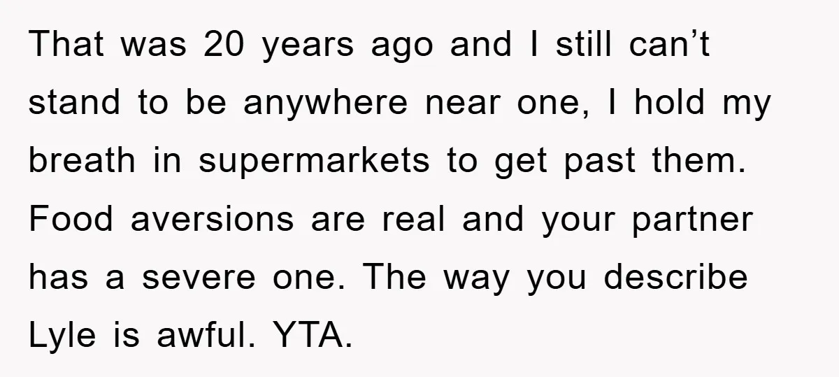 That was 20 years ago and I still can’t stand to be anywhere near one, I hold my breath in supermarkets to get past them. Food aversions are real and...