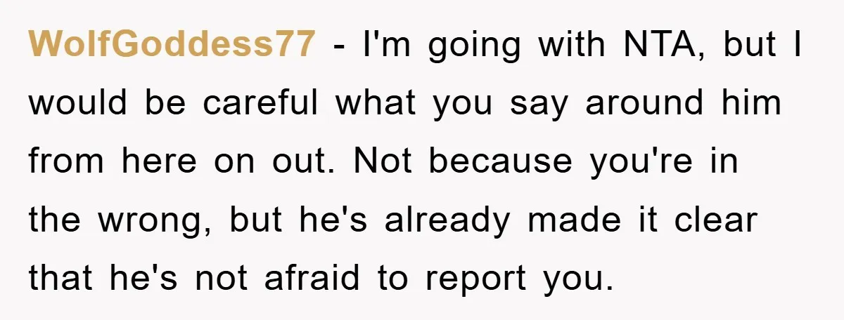 WolfGoddess77 − I'm going with NTA, but I would be careful what you say around him from here on out. Not because you're in the wrong, but he's already made...