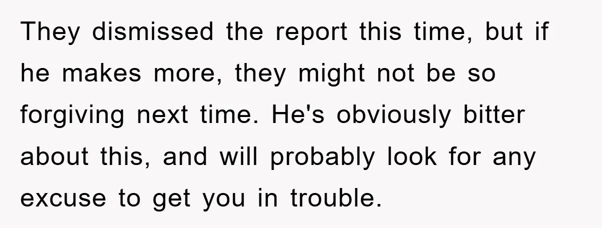 They dismissed the report this time, but if he makes more, they might not be so forgiving next time. He's obviously bitter about this, and will probably look for any...