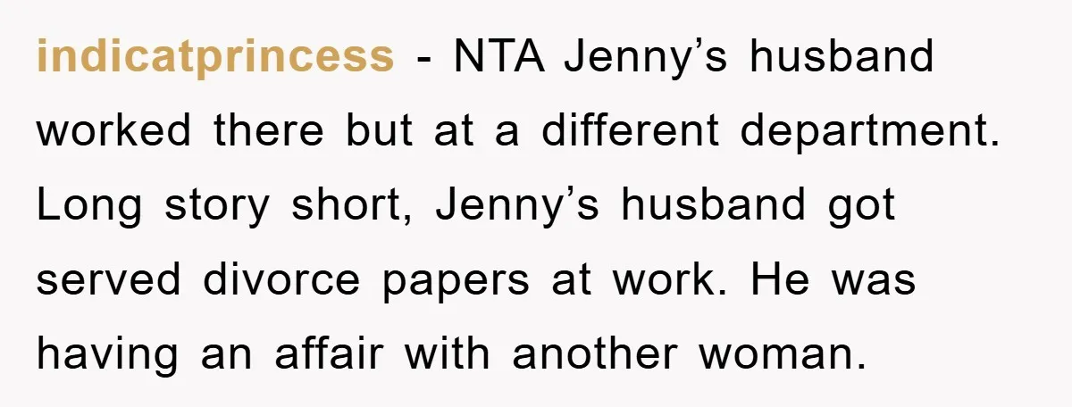 indicatprincess − NTA Jenny’s husband worked there but at a different department. Long story short, Jenny’s husband got served divorce papers at work. He was having an affair with another...