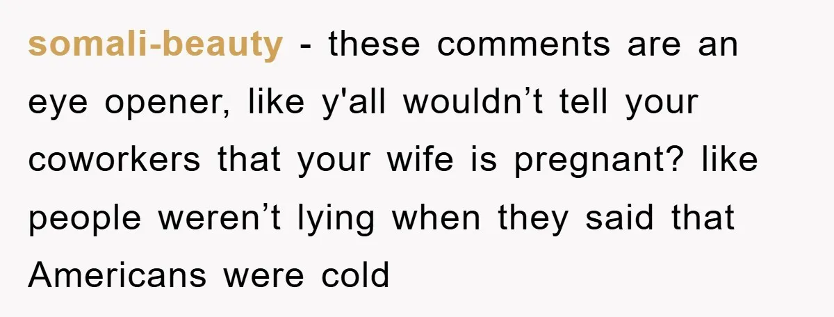 somali-beauty − these comments are an eye opener, like y'all wouldn’t tell your coworkers that your wife is pregnant? like people weren’t lying when they said that Americans were cold