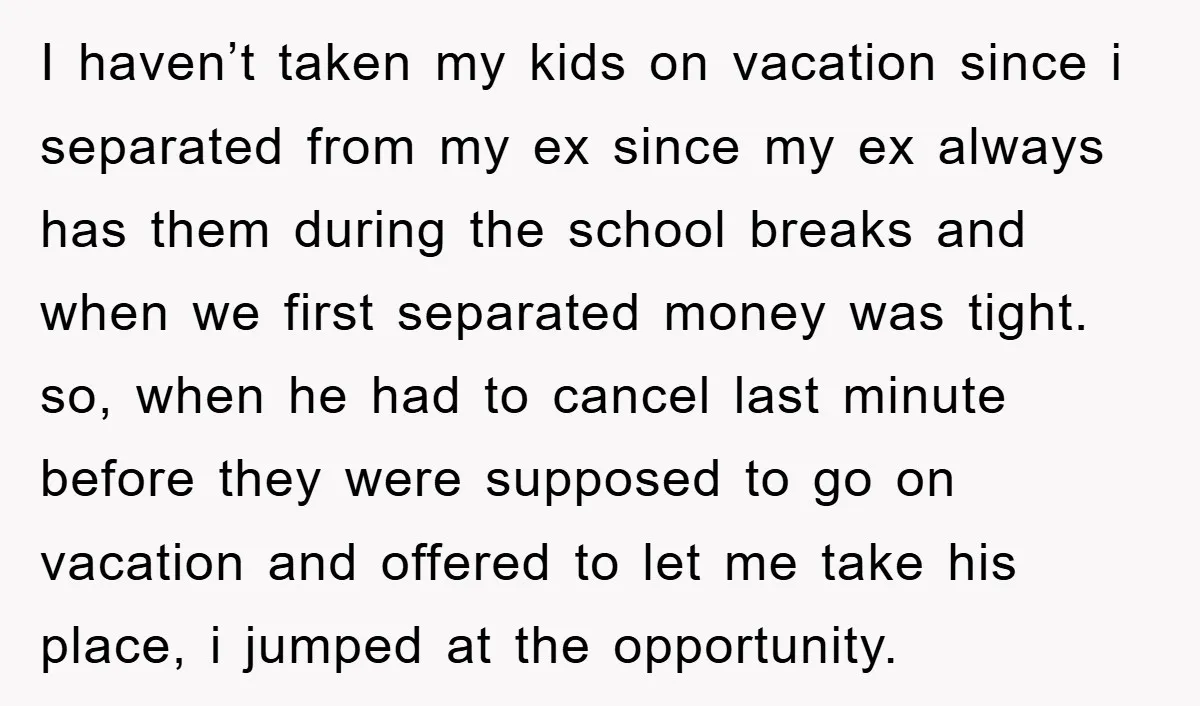 I haven’t taken my kids on vacation since i separated from my ex since my ex always has them during the school breaks and when we first separated money was...