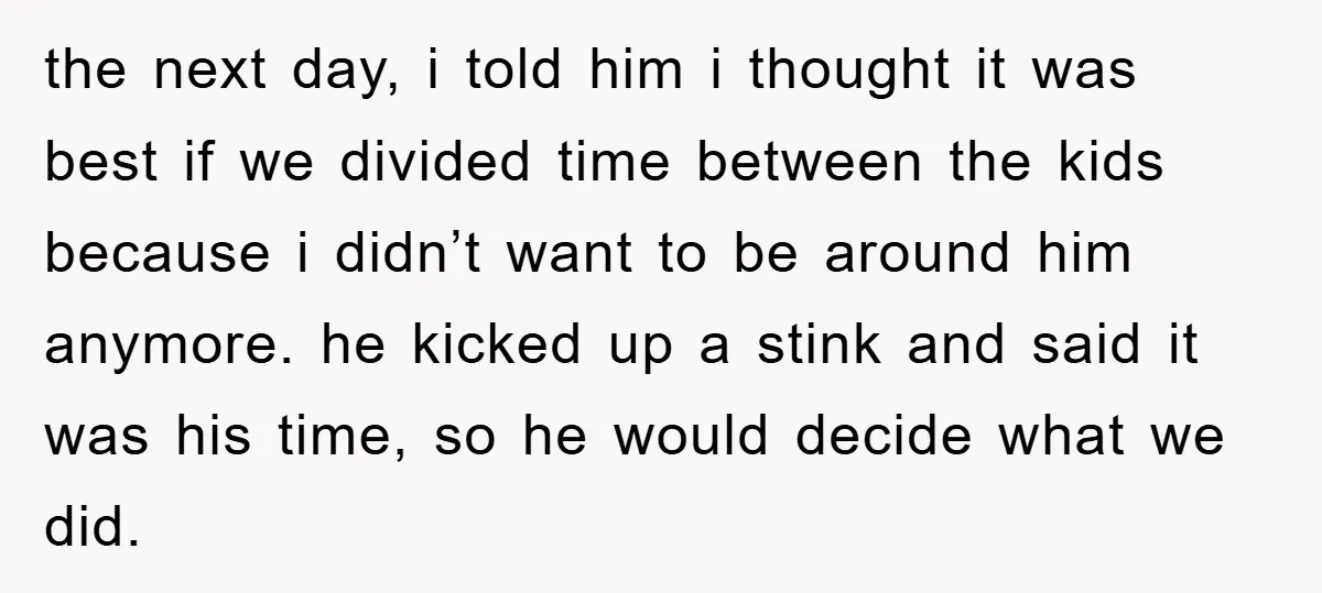 the next day, i told him i thought it was best if we divided time between the kids because i didn’t want to be around him anymore. he kicked up...