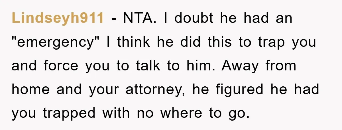Lindseyh911 − NTA. I doubt he had an "emergency" I think he did this to trap you and force you to talk to him. Away from home and your attorney,...