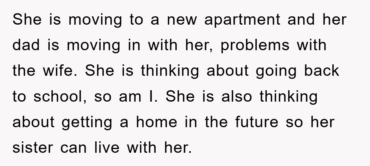 She is moving to a new apartment and her dad is moving in with her, problems with the wife. She is thinking about going back to school, so am I....
