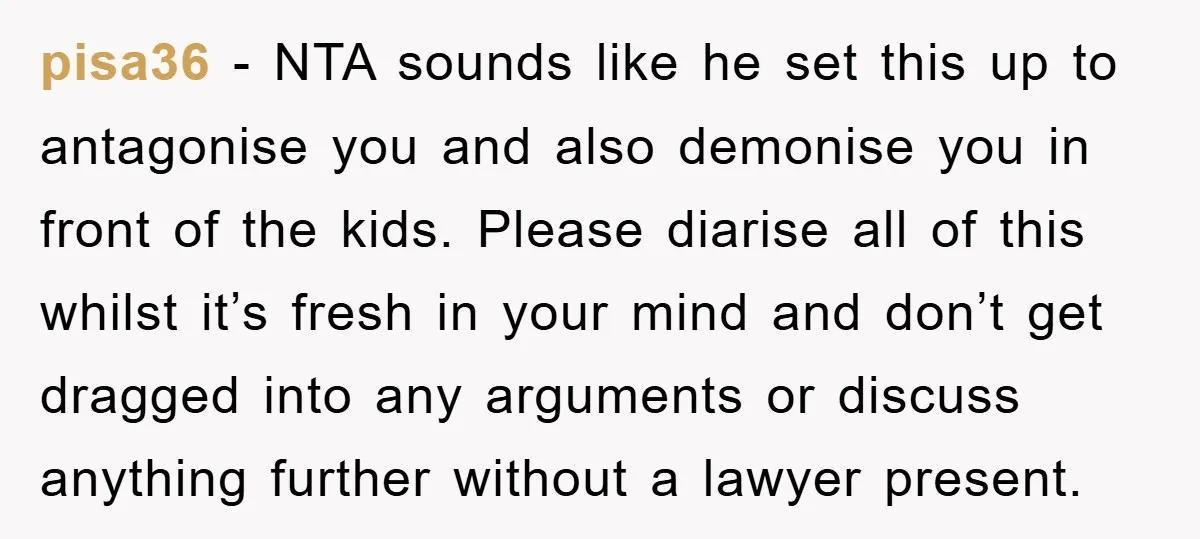 pisa36 − NTA sounds like he set this up to antagonise you and also demonise you in front of the kids. Please diarise all of this whilst it’s fresh in...