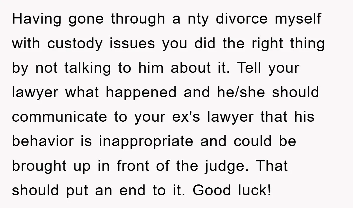 Having gone through a nty divorce myself with custody issues you did the right thing by not talking to him about it. Tell your lawyer what happened and he/she should...