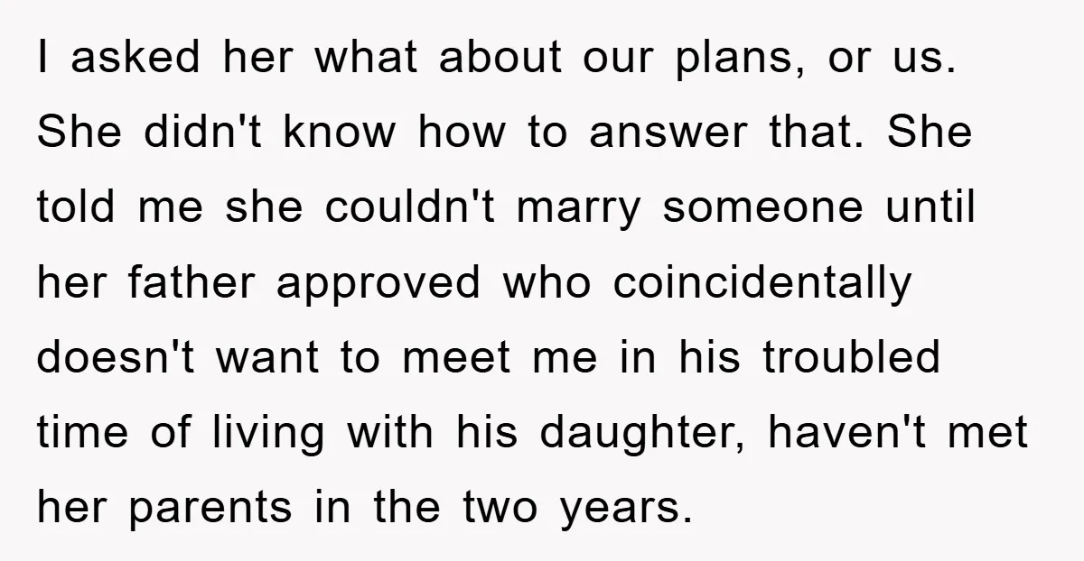 I asked her what about our plans, or us. She didn't know how to answer that. She told me she couldn't marry someone until her father approved who coincidentally doesn't...