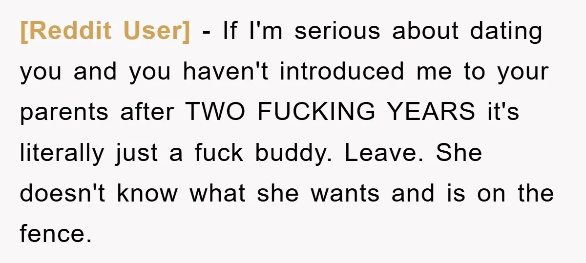 [Reddit User] - If I'm serious about dating you and you haven't introduced me to your parents after TWO FUCKING YEARS it's literally just a fuck buddy. Leave. She doesn't...
