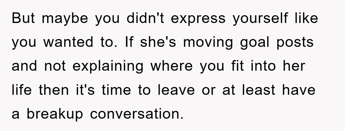 But maybe you didn't express yourself like you wanted to. If she's moving goal posts and not explaining where you fit into her life then it's time to leave or...