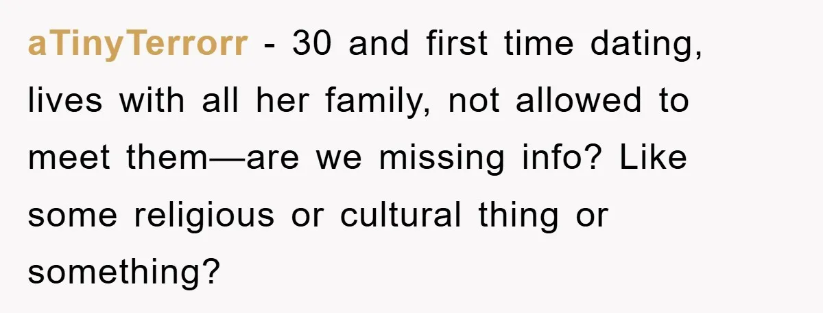 aTinyTerrorr - 30 and first time dating, lives with all her family, not allowed to meet them—are we missing info? Like some religious or cultural thing or something?