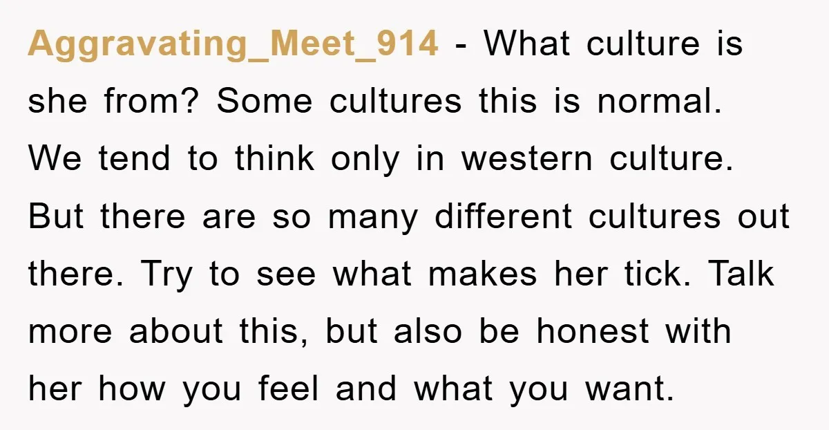 Aggravating_Meet_914 - What culture is she from? Some cultures this is normal. We tend to think only in western culture. But there are so many different cultures out there. Try...