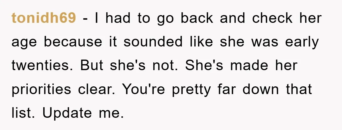tonidh69 - I had to go back and check her age because it sounded like she was early twenties. But she's not. She's made her priorities clear. You're pretty far...