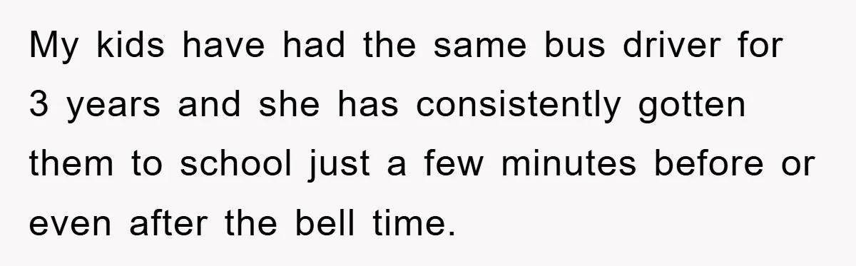 My kids have had the same bus driver for 3 years and she has consistently gotten them to school just a few minutes before or even after the bell time.
