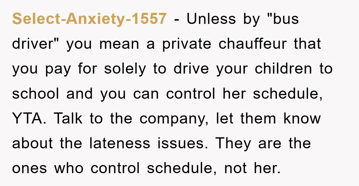 Select-Anxiety-1557 − Unless by "bus driver" you mean a private chauffeur that you pay for solely to drive your children to school and you can control her schedule, YTA. Talk...