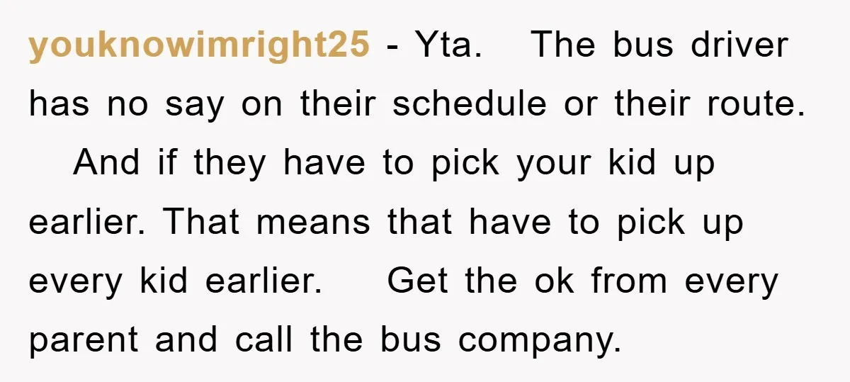 youknowimright25 − Yta. The bus driver has no say on their schedule or their route. And if they have to pick your kid up earlier. That means that have to...