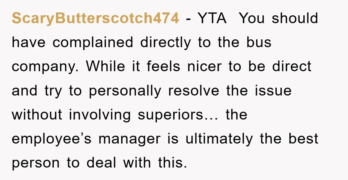 ScaryButterscotch474 − YTA You should have complained directly to the bus company. While it feels nicer to be direct and try to personally resolve the issue without involving superiors… the...