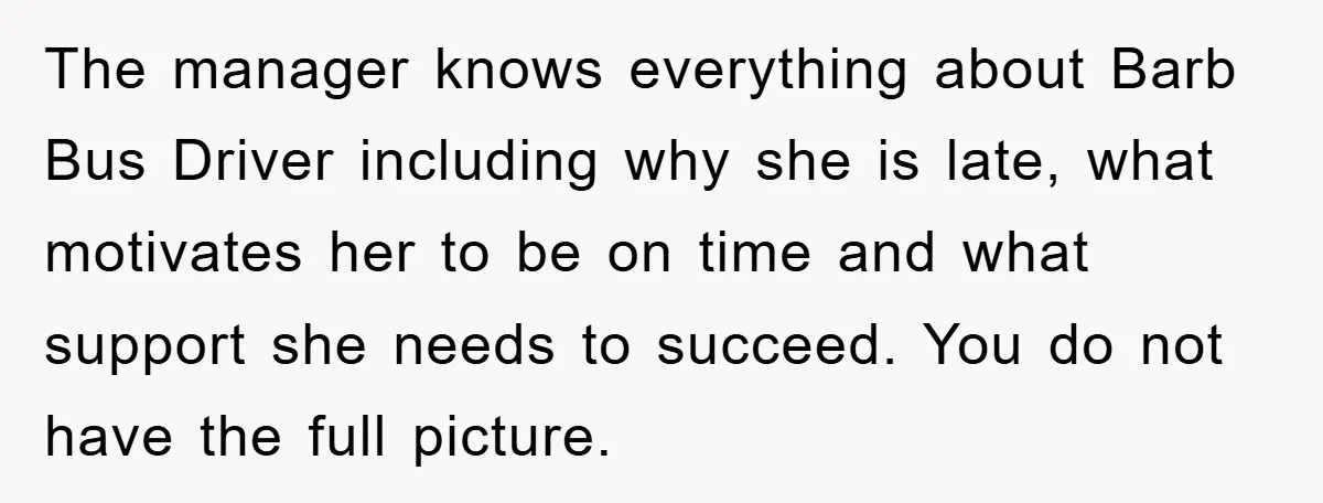 The manager knows everything about Barb Bus Driver including why she is late, what motivates her to be on time and what support she needs to succeed. You do not...