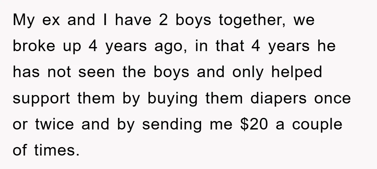 My ex and I have 2 boys together, we broke up 4 years ago, in that 4 years he has not seen the boys and only helped support them by...