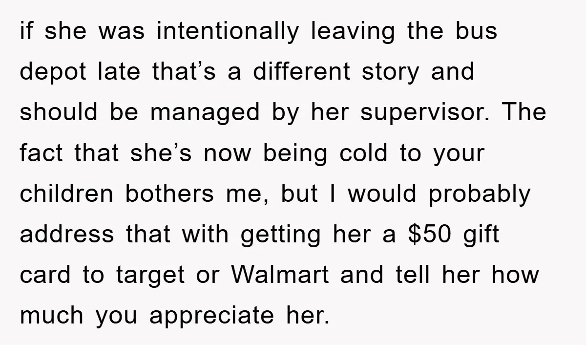if she was intentionally leaving the bus depot late that’s a different story and should be managed by her supervisor. The fact that she’s now being cold to your children...