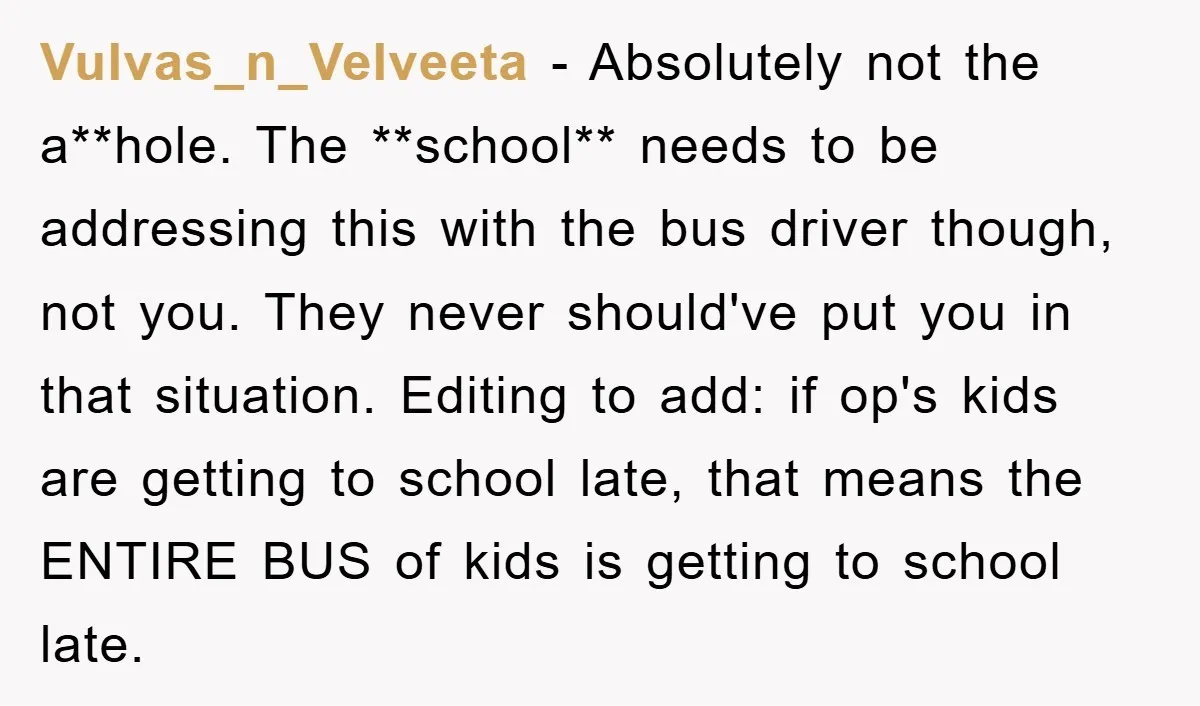 Vulvas_n_Velveeta − Absolutely not the a**hole. The **school** needs to be addressing this with the bus driver though, not you. They never should've put you in that situation. Editing to...