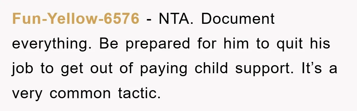 Fun-Yellow-6576 − NTA. Document everything. Be prepared for him to quit his job to get out of paying child support. It’s a very common tactic.