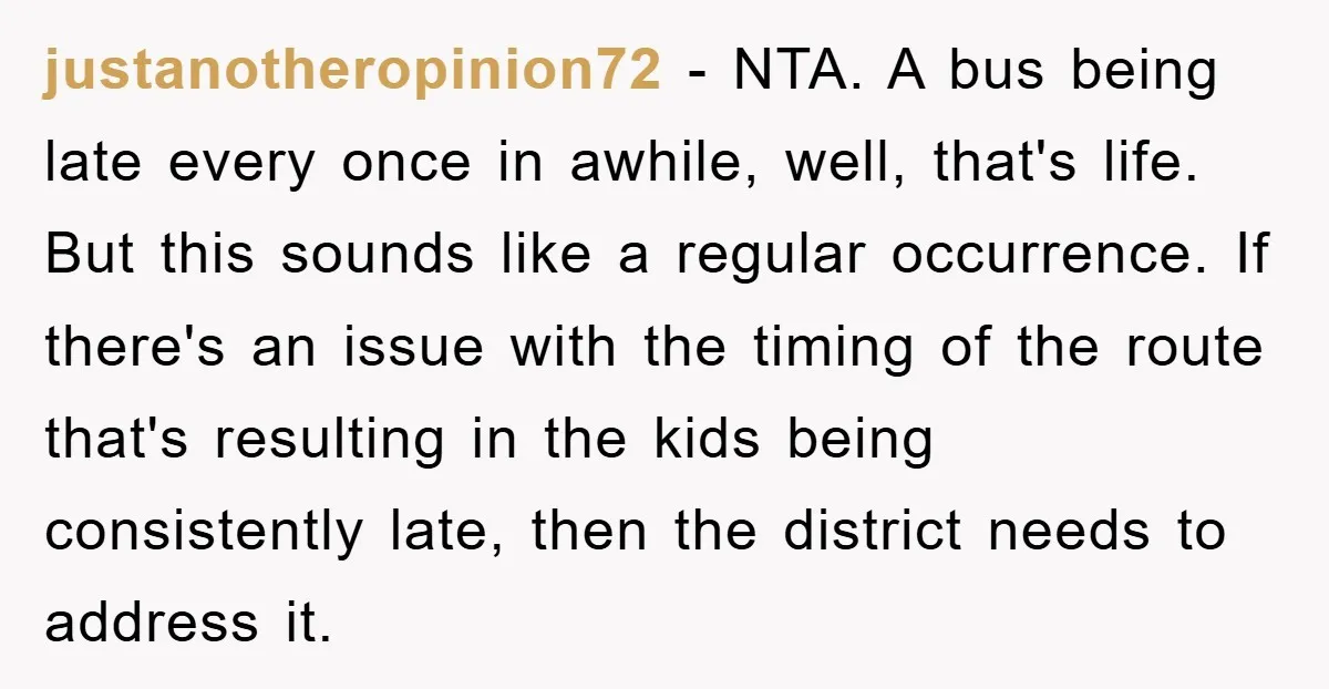 justanotheropinion72 − NTA. A bus being late every once in awhile, well, that's life. But this sounds like a regular occurrence. If there's an issue with the timing of the...