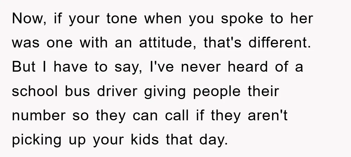 Now, if your tone when you spoke to her was one with an attitude, that's different. But I have to say, I've never heard of a school bus driver giving...