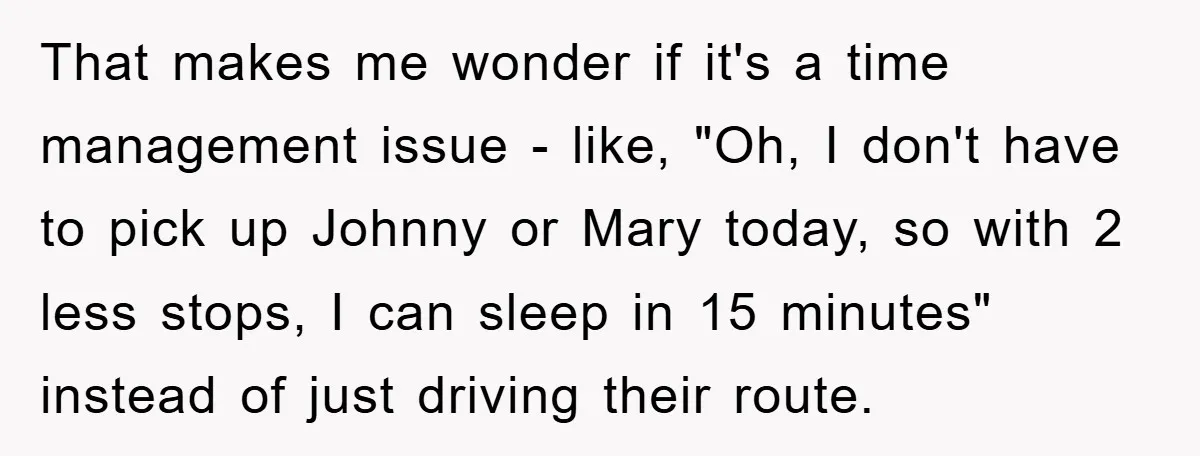 That makes me wonder if it's a time management issue - like, "Oh, I don't have to pick up Johnny or Mary today, so with 2 less stops, I can...