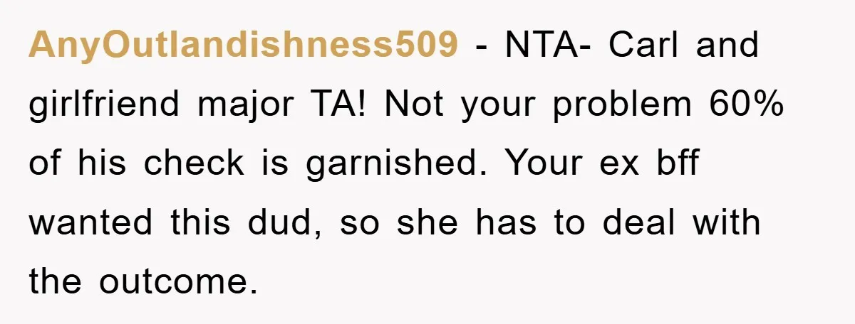 AnyOutlandishness509 − NTA- Carl and girlfriend major TA! Not your problem 60% of his check is garnished. Your ex bff wanted this dud, so she has to deal with the...