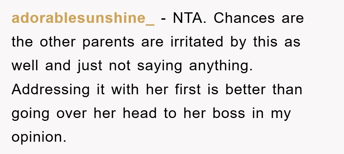 adorablesunshine_ − NTA. Chances are the other parents are irritated by this as well and just not saying anything. Addressing it with her first is better than going over her...