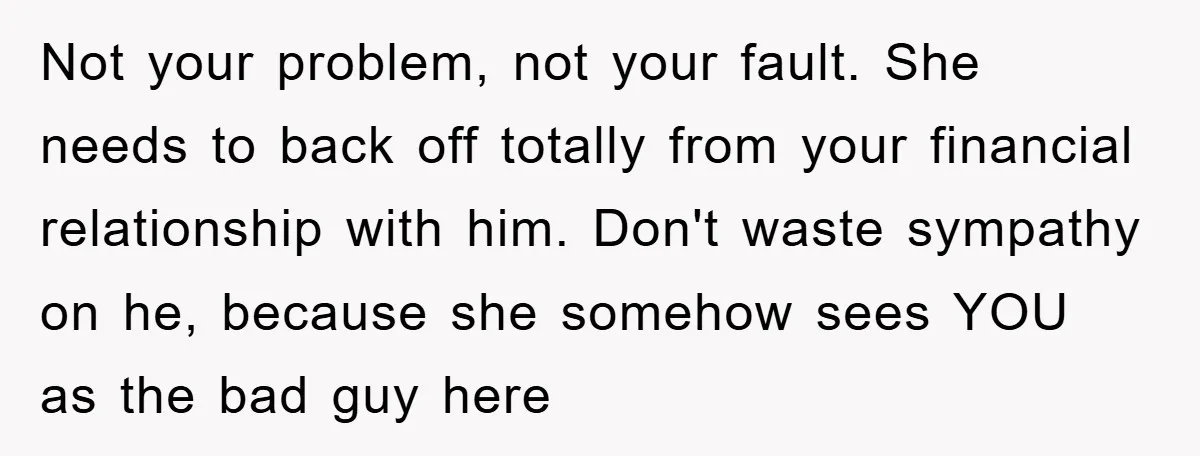 Not your problem, not your fault. She needs to back off totally from your financial relationship with him. Don't waste sympathy on he, because she somehow sees YOU as the...