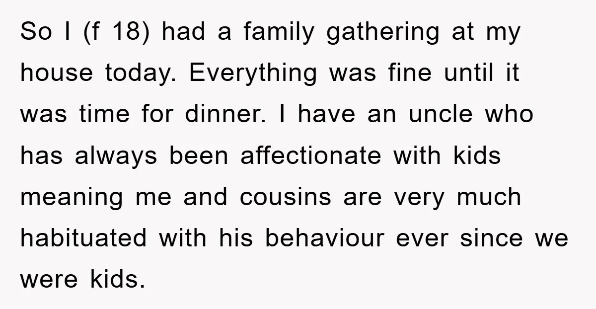 So I (f 18) had a family gathering at my house today. Everything was fine until it was time for dinner. I have an uncle who has always been affectionate...