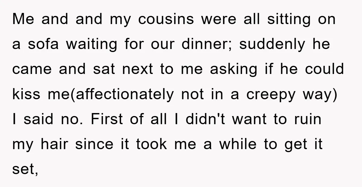 Me and and my cousins were all sitting on a sofa waiting for our dinner; suddenly he came and sat next to me asking if he could kiss me(affectionately not...