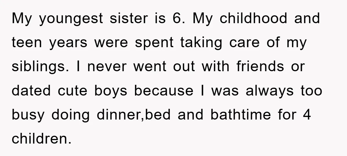 My youngest sister is 6. My childhood and teen years were spent taking care of my siblings. I never went out with friends or dated cute boys because I was...