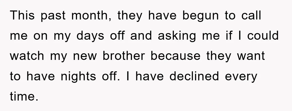 This past month, they have begun to call me on my days off and asking me if I could watch my new brother because they want to have nights off....