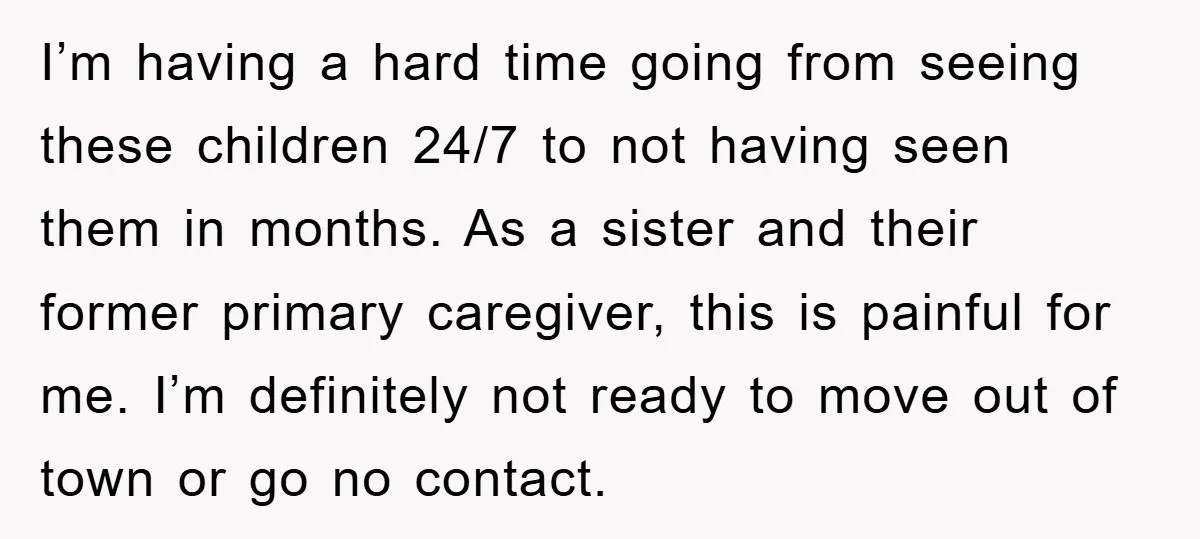 I’m having a hard time going from seeing these children 24/7 to not having seen them in months. As a sister and their former primary caregiver, this is painful for...