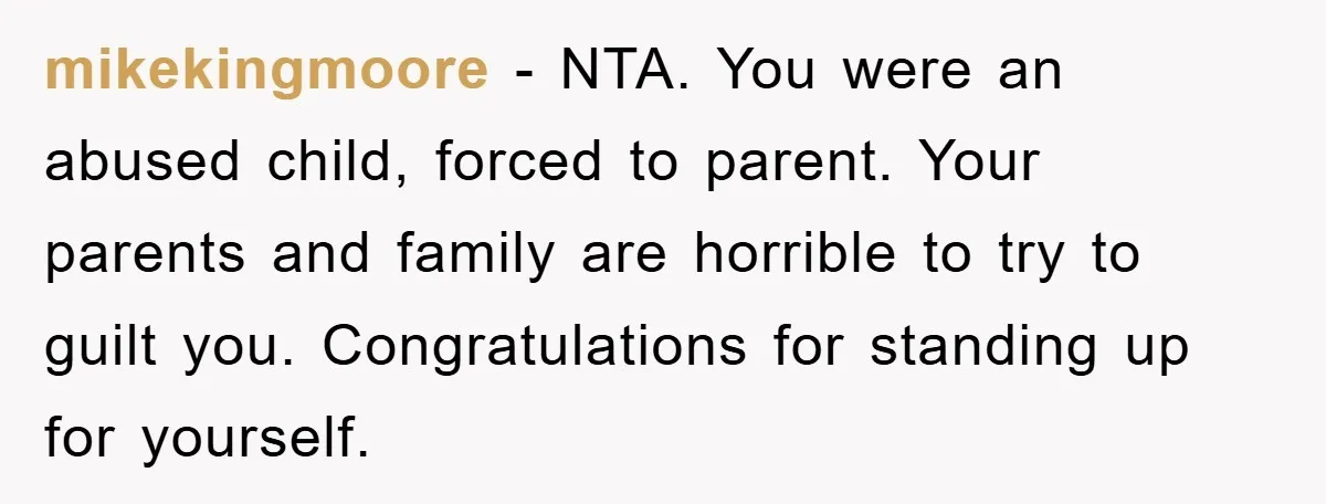 mikekingmoore − NTA. You were an abused child, forced to parent. Your parents and family are horrible to try to guilt you. Congratulations for standing up for yourself.