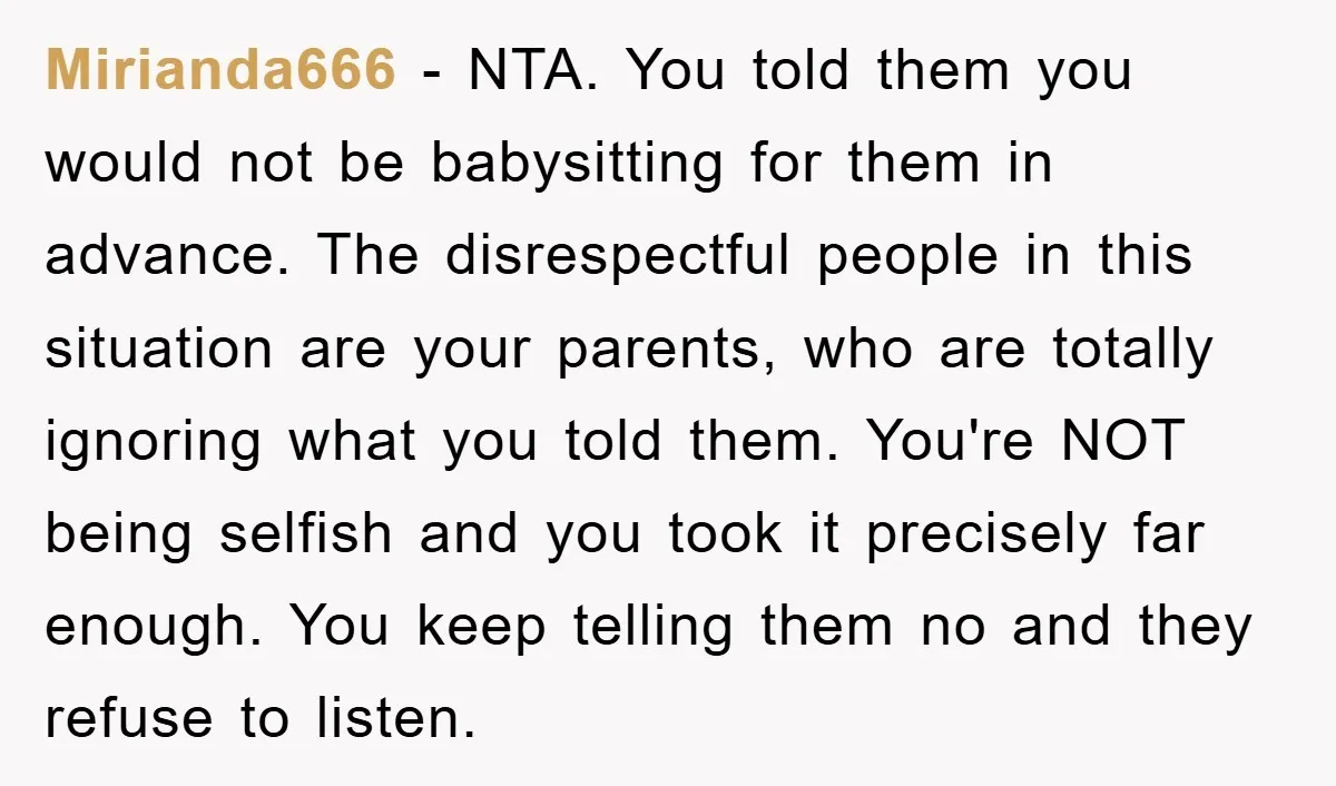 Mirianda666 − NTA. You told them you would not be babysitting for them in advance. The disrespectful people in this situation are your parents, who are totally ignoring what you...
