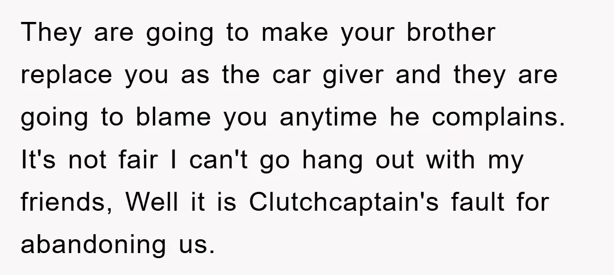They are going to make your brother replace you as the car giver and they are going to blame you anytime he complains. It's not fair I can't go hang...