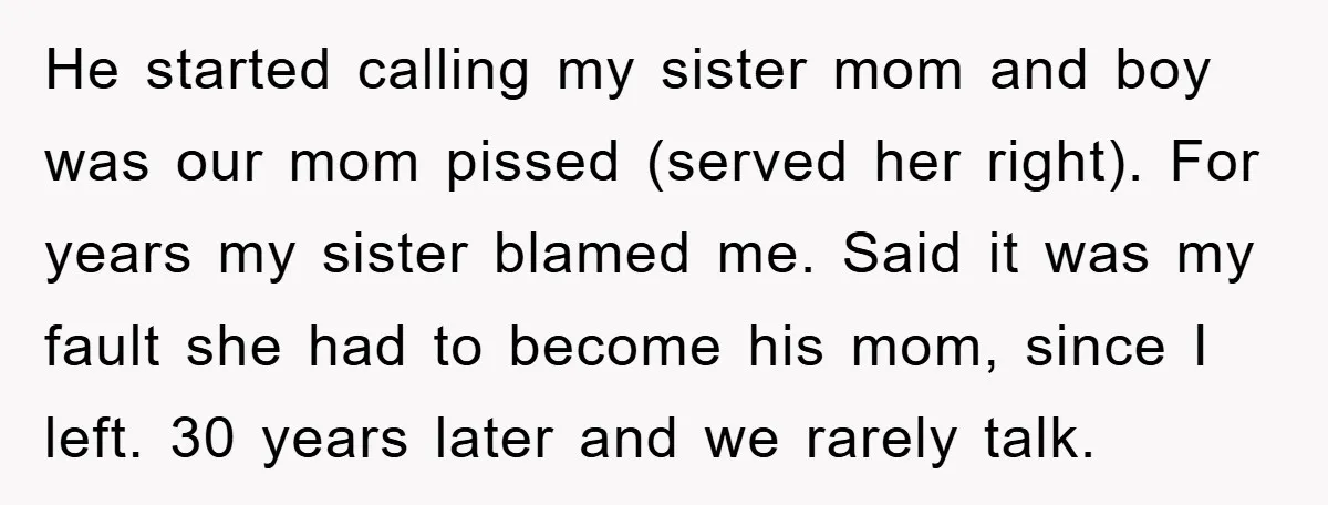 He started calling my sister mom and boy was our mom pissed (served her right). For years my sister blamed me. Said it was my fault she had to become...