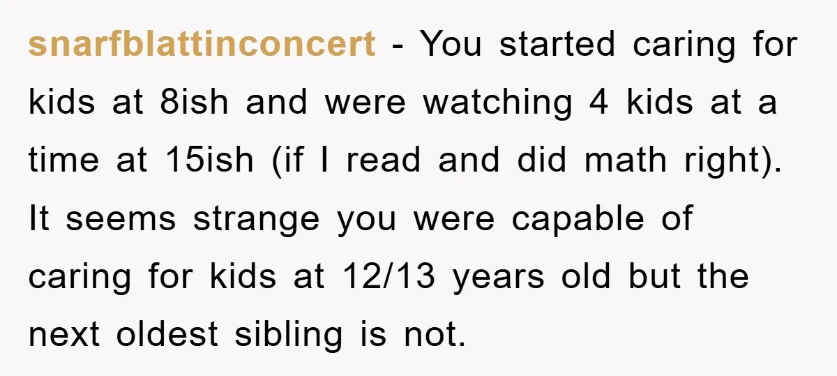 snarfblattinconcert − You started caring for kids at 8ish and were watching 4 kids at a time at 15ish (if I read and did math right). It seems strange you...
